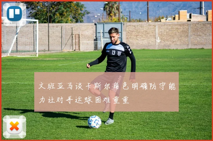 文班亚马谈卡斯尔角色明确防守能力让对手运球困难重重