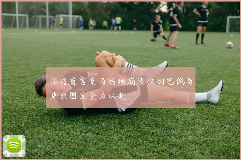 旧将直言皇马防线崩溃仅姆巴佩与库尔图瓦全力以赴