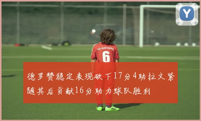 德罗赞稳定表现砍下17分4助拉文紧随其后贡献16分助力球队胜利
