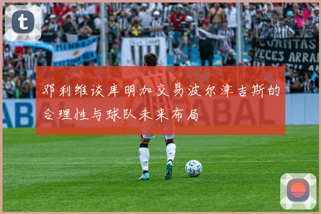 邓利维谈库明加交易波尔津吉斯的合理性与球队未来布局