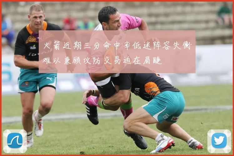 火箭近期三分命中率低迷阵容失衡难以兼顾攻防交易迫在眉睫