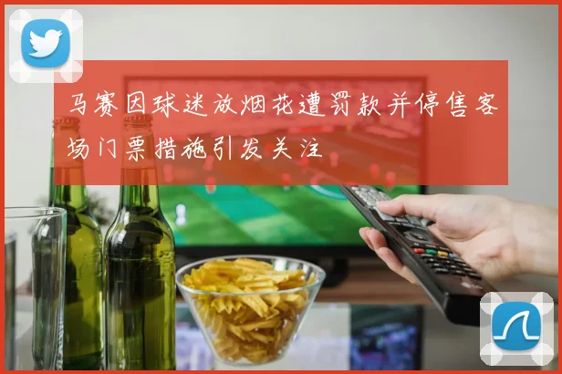 马赛因球迷放烟花遭罚款并停售客场门票措施引发关注