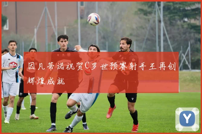 因凡蒂诺祝贺C罗世预赛射手王再创辉煌成就