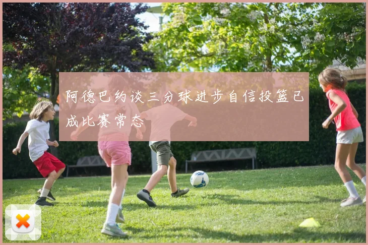 阿德巴约谈三分球进步自信投篮已成比赛常态