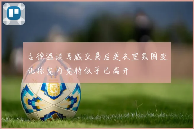 古德温谈马威交易后更衣室氛围变化称克内克特似乎已离开