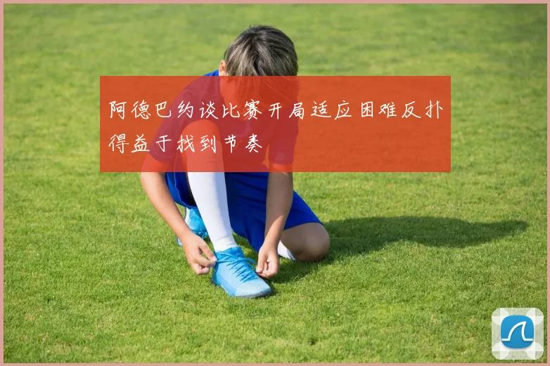 阿德巴约谈比赛开局适应困难反扑得益于找到节奏