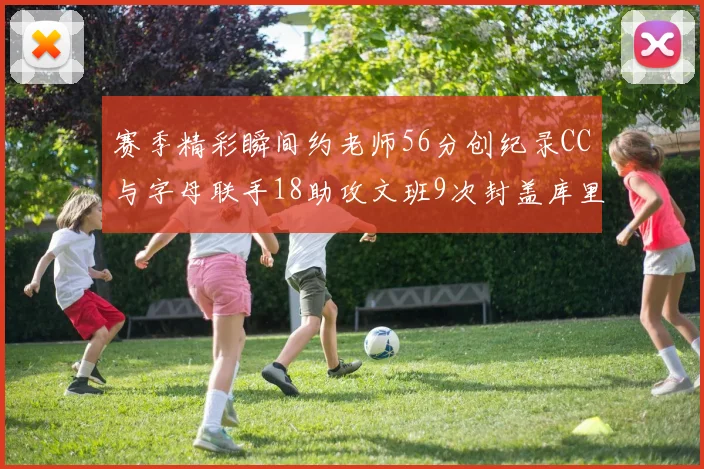 赛季精彩瞬间约老师56分创纪录CC与字母联手18助攻文班9次封盖库里三分球12记齐发