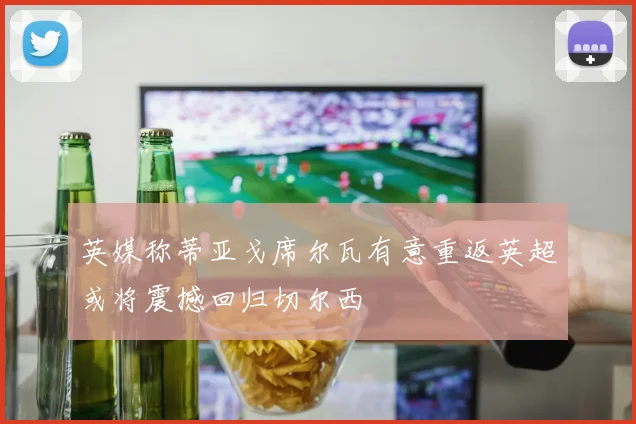 英媒称蒂亚戈席尔瓦有意重返英超或将震撼回归切尔西