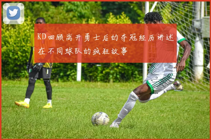 KD回顾离开勇士后的夺冠经历讲述在不同球队的疯狂故事