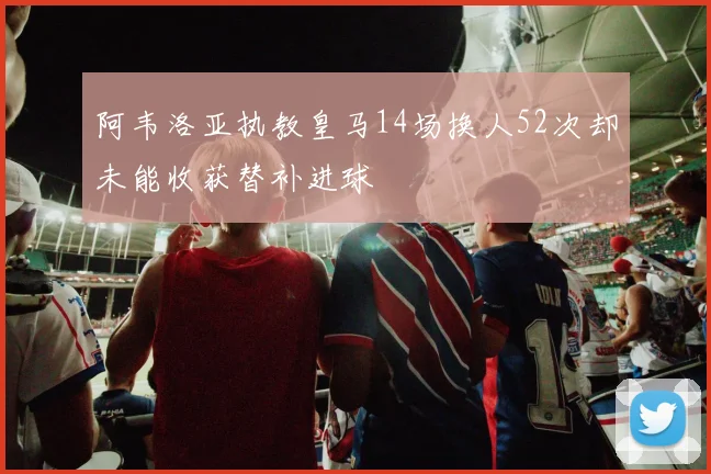 阿韦洛亚执教皇马14场换人52次却未能收获替补进球