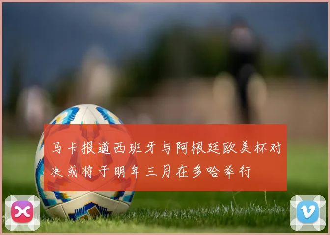 马卡报道西班牙与阿根廷欧美杯对决或将于明年三月在多哈举行