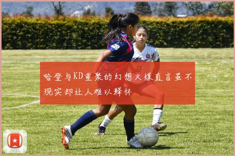 哈登与KD重聚的幻想火媒直言虽不现实却让人难以释怀