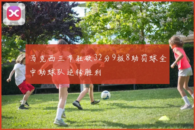 马克西三节狂砍32分9板8助罚球全中助球队逆转胜利