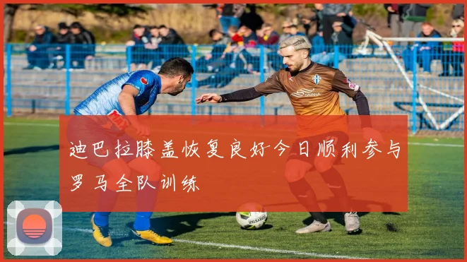 迪巴拉膝盖恢复良好今日顺利参与罗马全队训练