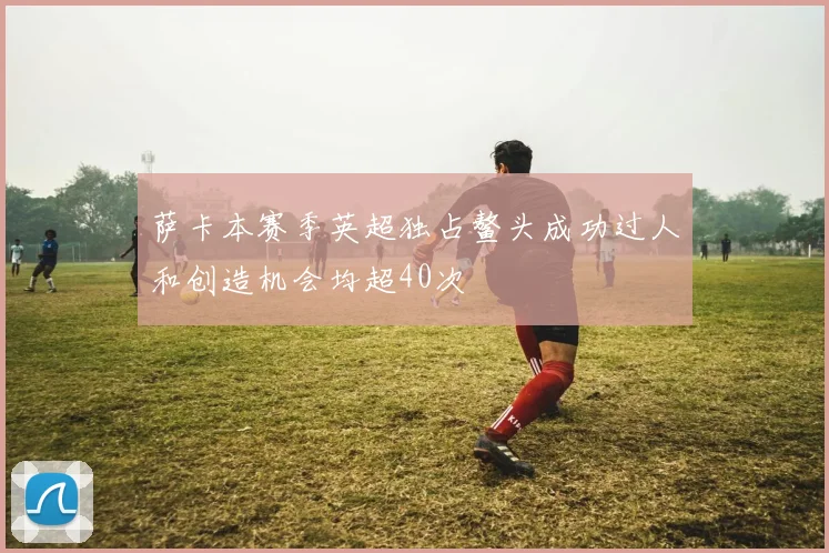 萨卡本赛季英超独占鳌头成功过人和创造机会均超40次