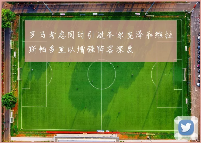 罗马考虑同时引进齐尔克泽和维拉斯帕多里以增强阵容深度