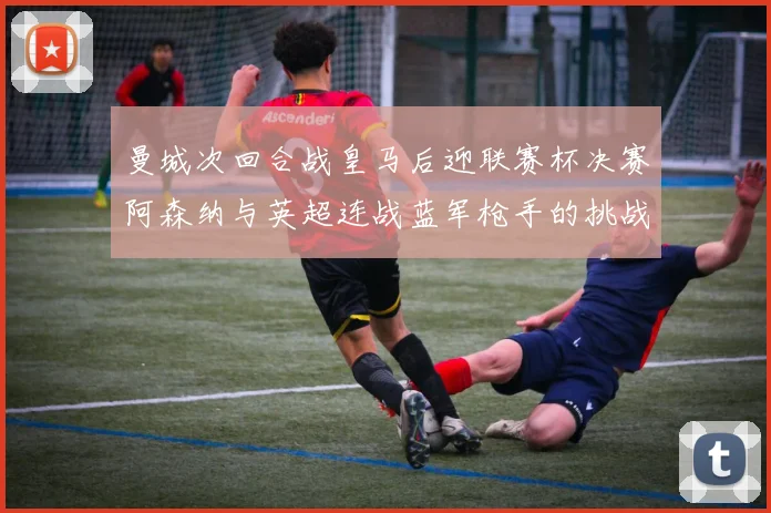 曼城次回合战皇马后迎联赛杯决赛阿森纳与英超连战蓝军枪手的挑战