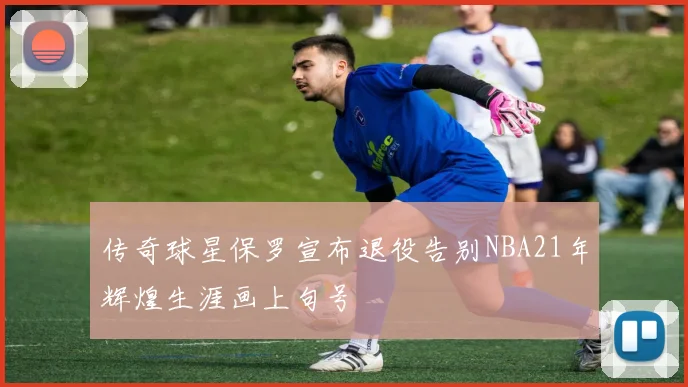 传奇球星保罗宣布退役告别NBA21年辉煌生涯画上句号