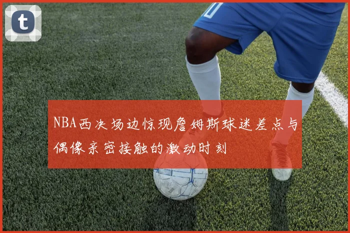 NBA西决场边惊现詹姆斯球迷差点与偶像亲密接触的激动时刻