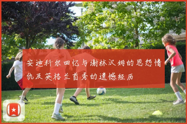 安迪科尔回忆与谢林汉姆的恩怨情仇及英格兰首秀的遗憾经历