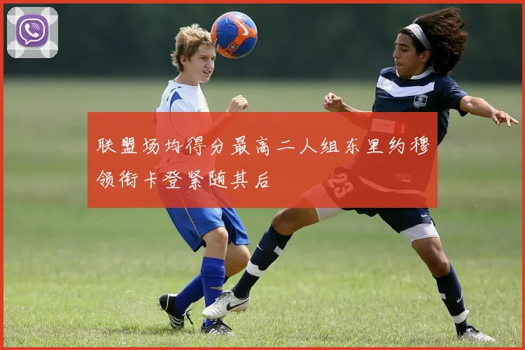 联盟场均得分最高二人组东里约穆领衔卡登紧随其后
