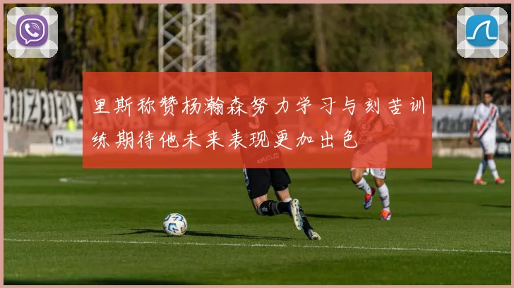 里斯称赞杨瀚森努力学习与刻苦训练期待他未来表现更加出色