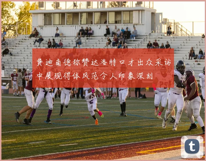 费迪南德称赞达洛特口才出众采访中展现得体风范令人印象深刻