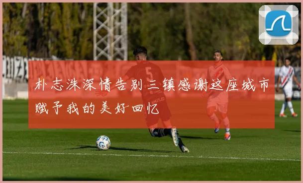 朴志洙深情告别三镇感谢这座城市赋予我的美好回忆