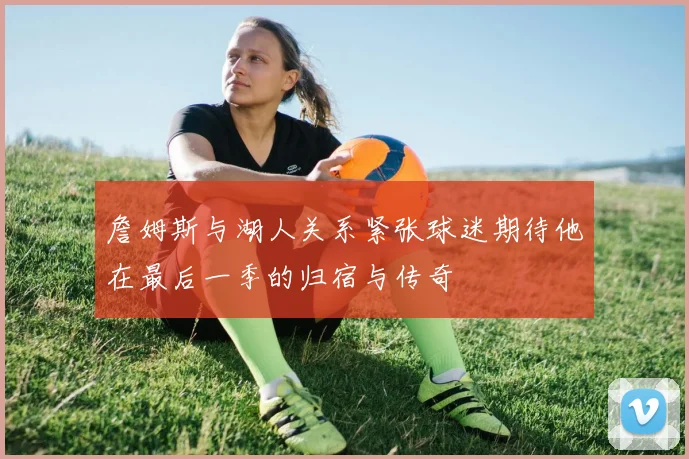 詹姆斯与湖人关系紧张球迷期待他在最后一季的归宿与传奇