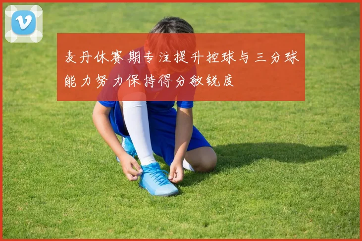 麦丹休赛期专注提升控球与三分球能力努力保持得分敏锐度