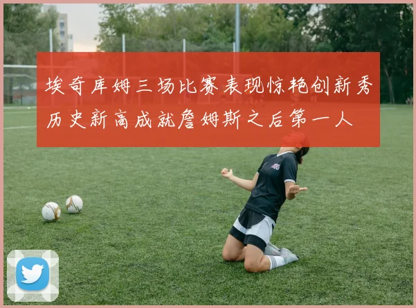 埃奇库姆三场比赛表现惊艳创新秀历史新高成就詹姆斯之后第一人