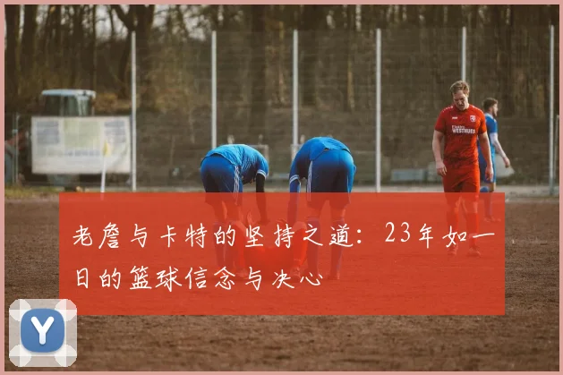 老詹与卡特的坚持之道：23年如一日的篮球信念与决心