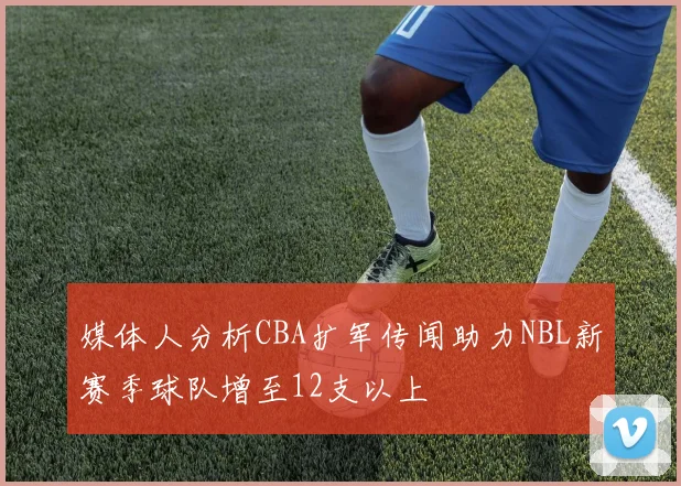 媒体人分析CBA扩军传闻助力NBL新赛季球队增至12支以上